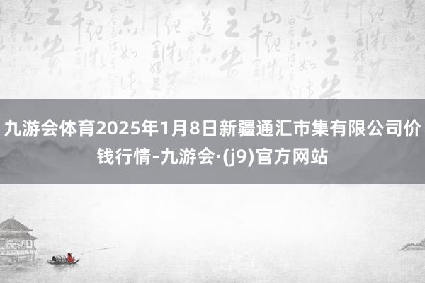 九游会体育2025年1月8日新疆通汇市集有限公司价钱行情-九游会·(j9)官方网站