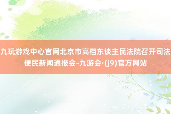 九玩游戏中心官网北京市高档东谈主民法院召开司法便民新闻通报会-九游会·(j9)官方网站