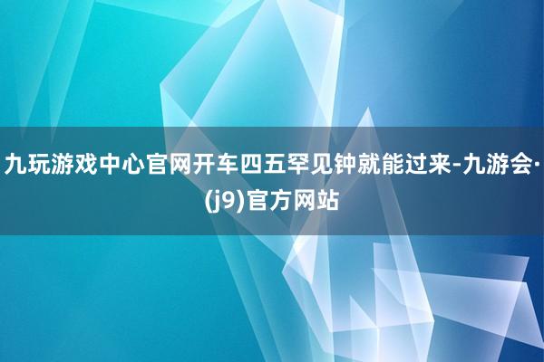 九玩游戏中心官网开车四五罕见钟就能过来-九游会·(j9)官方网站