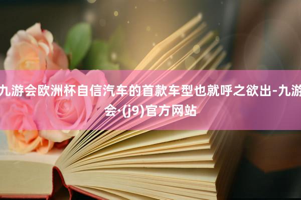 九游会欧洲杯自信汽车的首款车型也就呼之欲出-九游会·(j9)官方网站