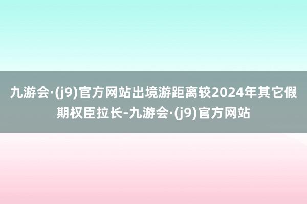 九游会·(j9)官方网站出境游距离较2024年其它假期权臣拉长-九游会·(j9)官方网站