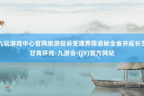 九玩游戏中心官网旅游投诉受理界限诡秘全省并延长至甘青环线-九游会·(j9)官方网站