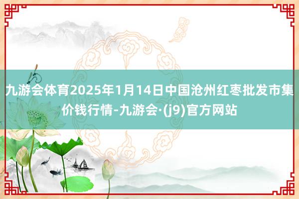 九游会体育2025年1月14日中国沧州红枣批发市集价钱行情-九游会·(j9)官方网站