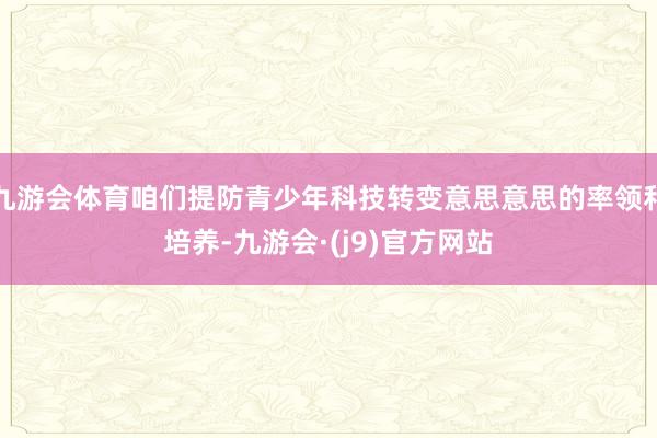 九游会体育咱们提防青少年科技转变意思意思的率领和培养-九游会·(j9)官方网站