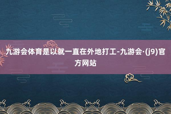 九游会体育是以就一直在外地打工-九游会·(j9)官方网站