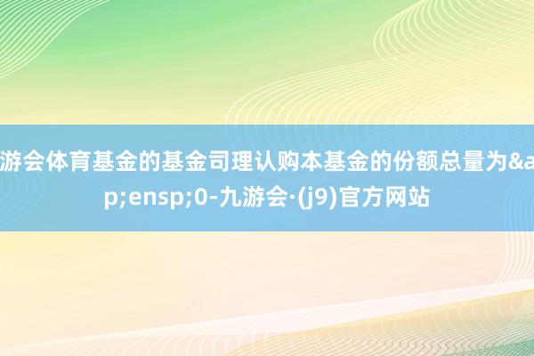 九游会体育基金的基金司理认购本基金的份额总量为&ensp;0-九游会·(j9)官方网站