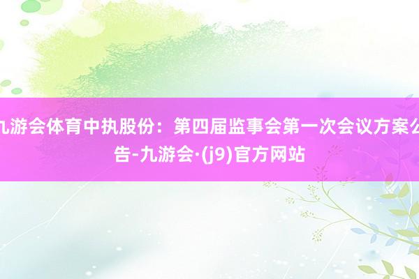 九游会体育中执股份：第四届监事会第一次会议方案公告-九游会·(j9)官方网站