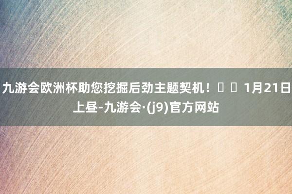 九游会欧洲杯助您挖掘后劲主题契机！		1月21日上昼-九游会·(j9)官方网站