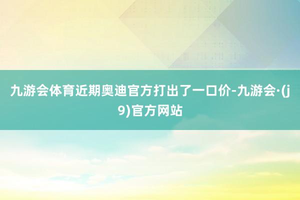 九游会体育近期奥迪官方打出了一口价-九游会·(j9)官方网站