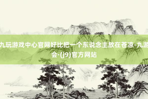 九玩游戏中心官网好比把一个东说念主放在苍凉-九游会·(j9)官方网站