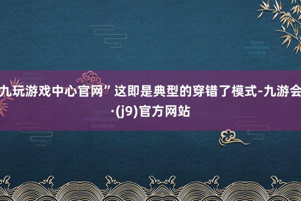 九玩游戏中心官网”这即是典型的穿错了模式-九游会·(j9)官方网站