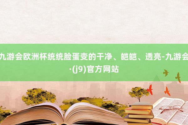 九游会欧洲杯统统脸蛋变的干净、皑皑、透亮-九游会·(j9)官方网站