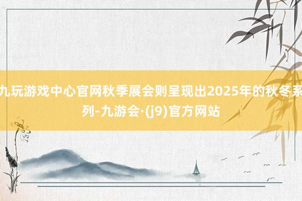 九玩游戏中心官网秋季展会则呈现出2025年的秋冬系列-九游会·(j9)官方网站