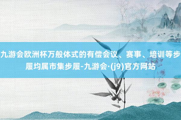 九游会欧洲杯万般体式的有偿会议、赛事、培训等步履均属市集步履-九游会·(j9)官方网站