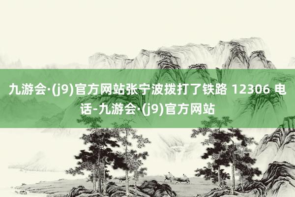 九游会·(j9)官方网站张宁波拨打了铁路 12306 电话-九游会·(j9)官方网站