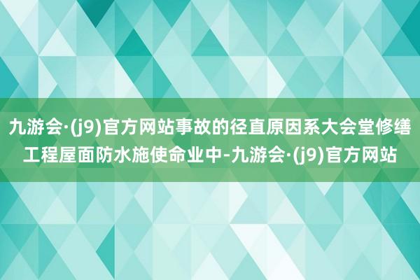 九游会·(j9)官方网站事故的径直原因系大会堂修缮工程屋面防水施使命业中-九游会·(j9)官方网站