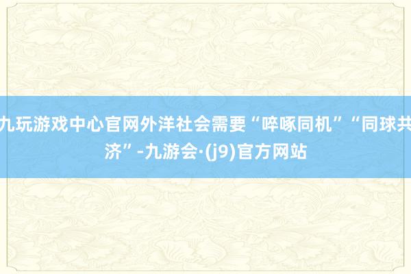 九玩游戏中心官网外洋社会需要“啐啄同机”“同球共济”-九游会·(j9)官方网站