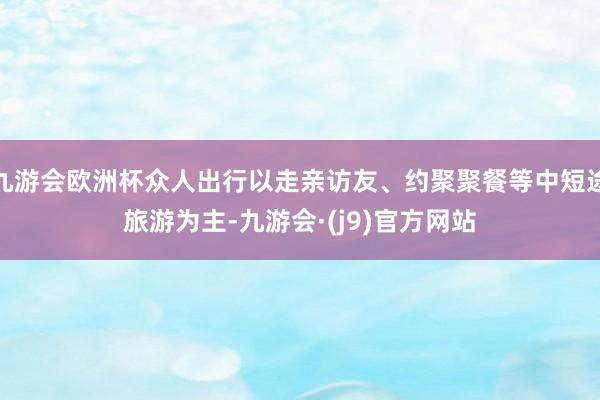 九游会欧洲杯众人出行以走亲访友、约聚聚餐等中短途旅游为主-九游会·(j9)官方网站