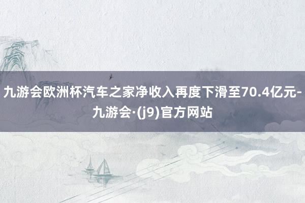 九游会欧洲杯汽车之家净收入再度下滑至70.4亿元-九游会·(j9)官方网站