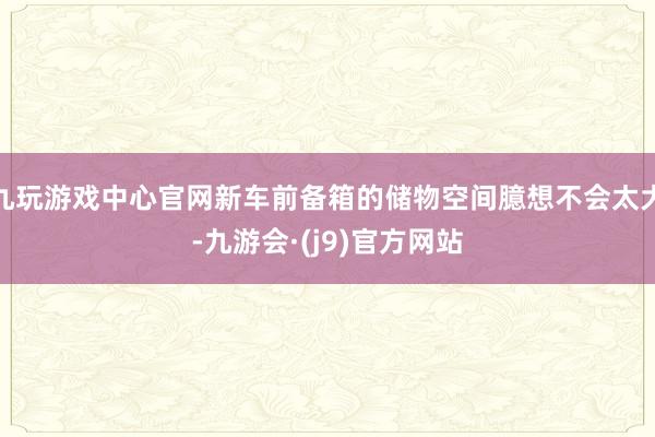 九玩游戏中心官网新车前备箱的储物空间臆想不会太大-九游会·(j9)官方网站