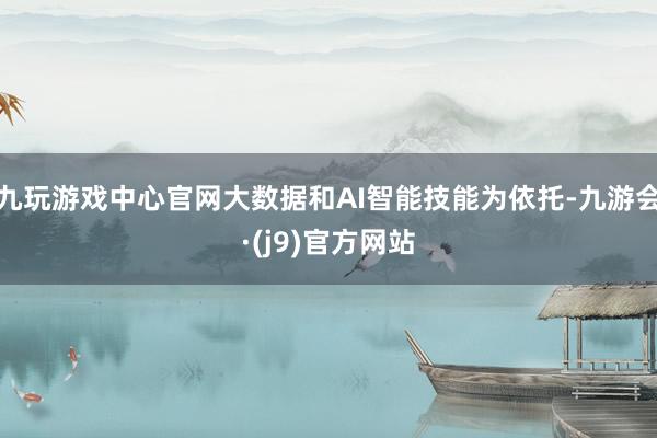 九玩游戏中心官网大数据和AI智能技能为依托-九游会·(j9)官方网站