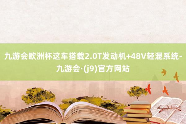 九游会欧洲杯这车搭载2.0T发动机+48V轻混系统-九游会·(j9)官方网站