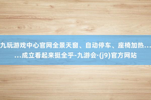 九玩游戏中心官网全景天窗、自动停车、座椅加热……成立看起来挺全乎-九游会·(j9)官方网站