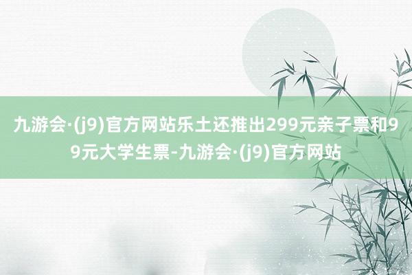 九游会·(j9)官方网站乐土还推出299元亲子票和99元大学生票-九游会·(j9)官方网站