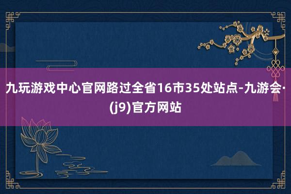 九玩游戏中心官网路过全省16市35处站点-九游会·(j9)官方网站