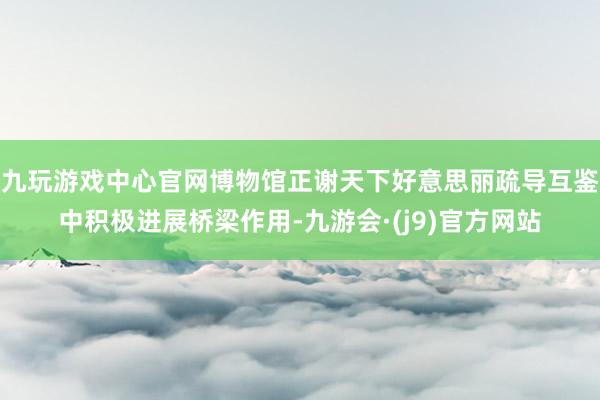 九玩游戏中心官网博物馆正谢天下好意思丽疏导互鉴中积极进展桥梁作用-九游会·(j9)官方网站