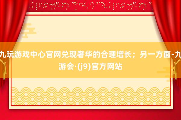 九玩游戏中心官网兑现奢华的合理增长；另一方面-九游会·(j9)官方网站