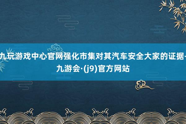 九玩游戏中心官网强化市集对其汽车安全大家的证据-九游会·(j9)官方网站