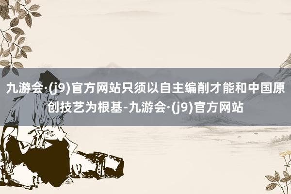 九游会·(j9)官方网站只须以自主编削才能和中国原创技艺为根基-九游会·(j9)官方网站