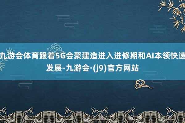 九游会体育跟着5G会聚建造进入进修期和AI本领快速发展-九游会·(j9)官方网站