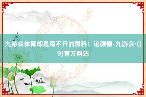九游会体育却是甩不开的黑料!论颜值-九游会·(j9)官方网站